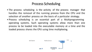 Process Scheduling
• The process scheduling is the activity of the process manager that
handles the removal of the running process from the CPU and the
selection of another process on the basis of a particular strategy.
• Process scheduling is an essential part of a Multiprogramming
operating systems. Such operating systems allow more than one
process to be loaded into the executable memory at a time and the
loaded process shares the CPU using time multiplexing.
Job Queue Ready Queue
Queue
Esdt
 