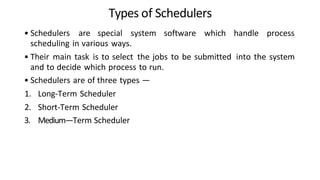 Types of Schedulers
• Schedulers are special system software which handle process
scheduling in various ways.
• Their main task is to select the jobs to be submitted into the system
and to decide which process to run.
• Schedulers are of three types —
1. Long-Term Scheduler
2. Short-Term Scheduler
3. Medium—Term Scheduler
 