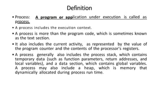 • Process:
process.
Definition
lication under execution is called as
• A process includes the execution context.
• A process is more than the program code, which is sometimes known
as the text section.
• It also includes the current activity, as represented by the value of
the program counter and the contents of the processor's registers.
• A process generally also includes the process stack, which contains
temporary data (such as function parameters, return addresses, and
local variables), and a data section, which contains global variables.
A process may also include a heap, which is memory that
dynamically allocated during process run time.
 