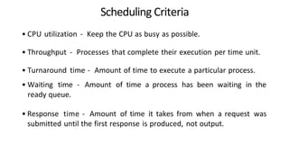 Scheduling Criteria
• CPU utilization - Keep the CPU as busy as possible.
• Throughput - Processes that complete their execution per time unit.
• Turnaround time - Amount of time to execute a particular process.
• Waiting time - Amount of time a process has been waiting in the
ready queue.
• Response time - Amount of time it takes from when a request was
submitted until the first response is produced, not output.
 