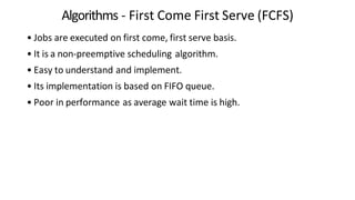 Algorithms - First Come First Serve (FCFS)
• Jobs are executed on first come, first serve basis.
• It is a non-preemptive scheduling algorithm.
• Easy to understand and implement.
• Its implementation is based on FIFO queue.
• Poor in performance as average wait time is high.
 