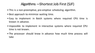 Algorithms —Shortest Job First (SJF)
• This is a non-preemptive, pre-emptive scheduling algorithm.
• Best approach to minimize waiting time.
• Easy to implement in Batch systems where required CPU time is
known in advance.
• Impossible to implement in interactive systems where required CPU
time is not known.
• The processer should know in advance how much time process will
take
 