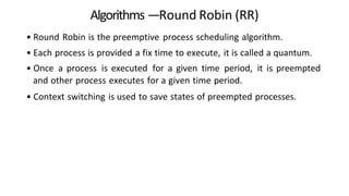 Algorithms —Round Robin (RR)
• Round Robin is the preemptive process scheduling algorithm.
• Each process is provided a fix time to execute, it is called a quantum.
• Once a process is executed for a given time period, it is preempted
and other process executes for a given time period.
• Context switching is used to save states of preempted processes.
 