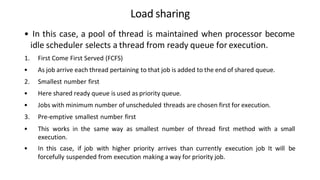 Load sharing
• In this case, a pool of thread is maintained when processor become
idle scheduler selects a thread from ready queue for execution.
1. First Come First Served (FCFS)
• As job arrive each thread pertaining to that job is added to the end of shared queue.
2. Smallest number first
• Here shared ready queue is used as priority queue.
• Jobs with minimum number of unscheduled threads are chosen first for execution.
3. Pre-emptive smallest number first
• This works in the same way as smallest number of thread first method with a small
execution.
• In this case, if job with higher priority arrives than currently execution job It will be
forcefully suspended from execution making a way for priority job.
 