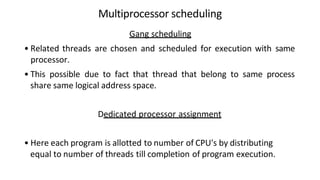 Multiprocessor scheduling
Gang scheduling
• Related threads are chosen and scheduled for execution with same
processor.
• This possible due to fact that thread that belong to same process
share same logical address space.
Dedicated processor assignment
• Here each program is allotted to number of CPU's by distributing
equal to number of threads till completion of program execution.
 