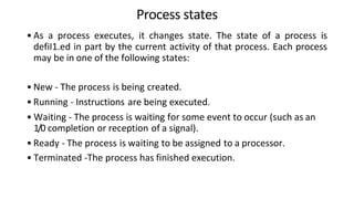 Process states
• As a process executes, it changes state. The state of a process is
defiI1.ed in part by the current activity of that process. Each process
may be in one of the following states:
• New - The process is being created.
• Running - Instructions are being executed.
• Waiting - The process is waiting for some event to occur (such as an
1/0 completion or reception of a signal).
• Ready - The process is waiting to be assigned to a processor.
• Terminated -The process has finished execution.
 