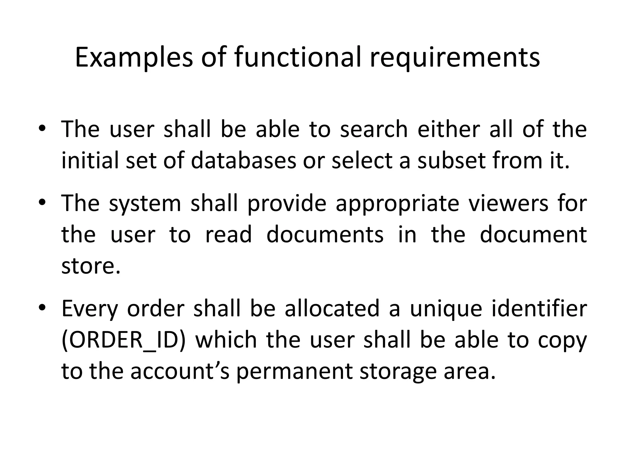 Examples of functional requirements
• The user shall be able to search either all of the
initial set of databases or select a subset from it.
• The system shall provide appropriate viewers for
the user to read documents in the document
store.
• Every order shall be allocated a unique identifier
(ORDER_ID) which the user shall be able to copy
to the account’s permanent storage area.
 