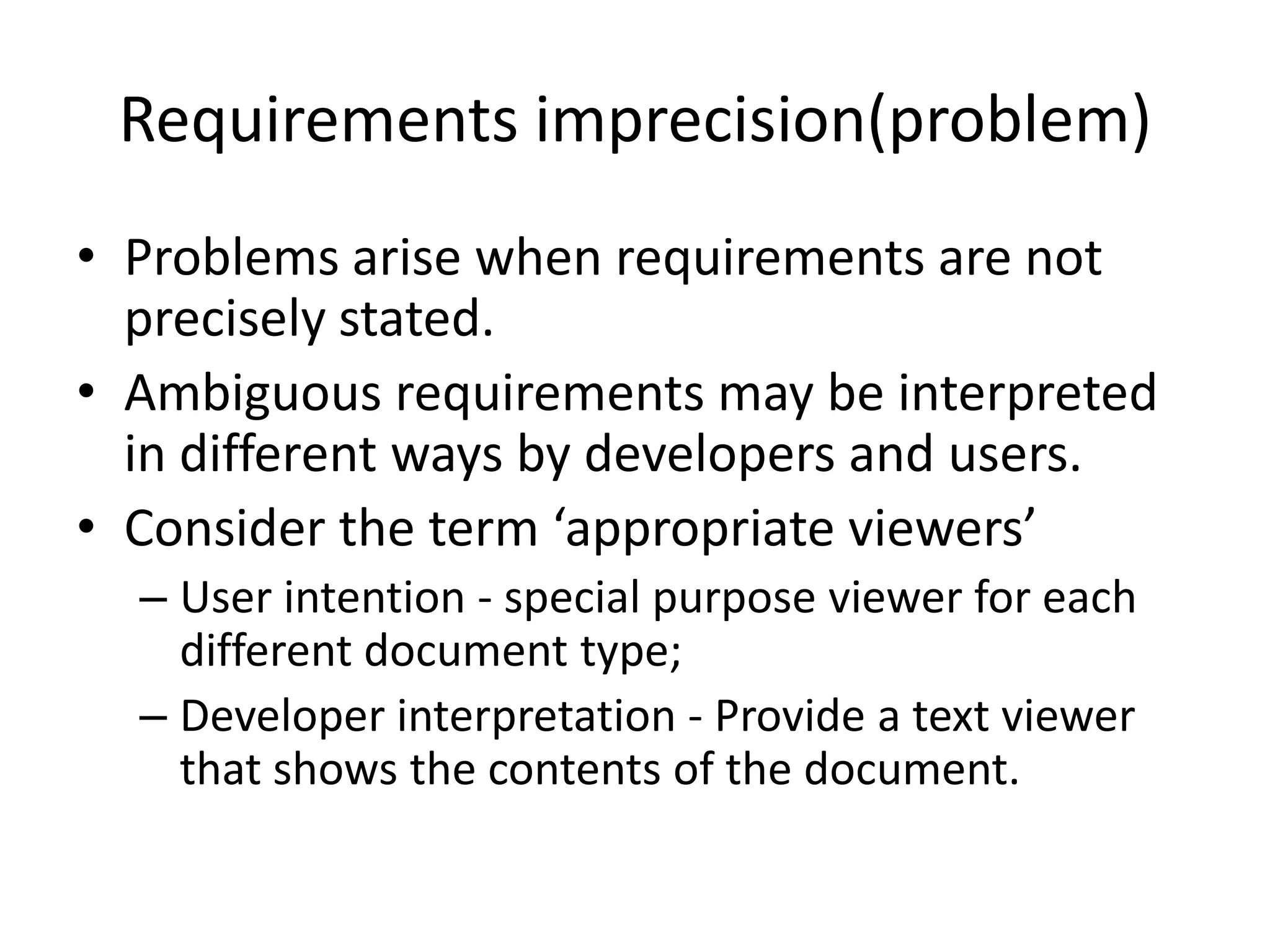 Requirements imprecision(problem)
• Problems arise when requirements are not
precisely stated.
• Ambiguous requirements may be interpreted
in different ways by developers and users.
• Consider the term ‘appropriate viewers’
– User intention - special purpose viewer for each
different document type;
– Developer interpretation - Provide a text viewer
that shows the contents of the document.
 