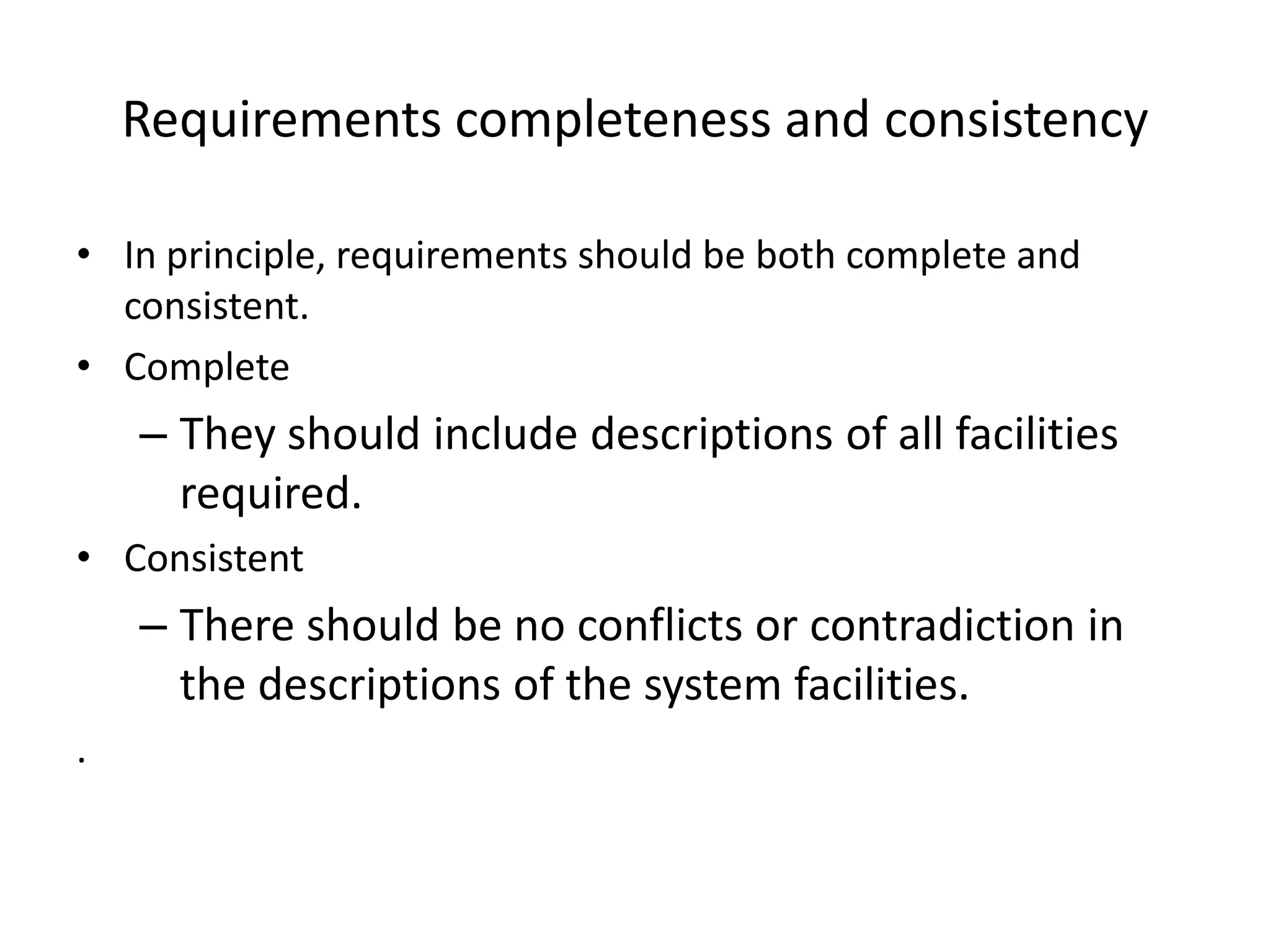 Requirements completeness and consistency
• In principle, requirements should be both complete and
consistent.
• Complete
– They should include descriptions of all facilities
required.
• Consistent
– There should be no conflicts or contradiction in
the descriptions of the system facilities.
.
 