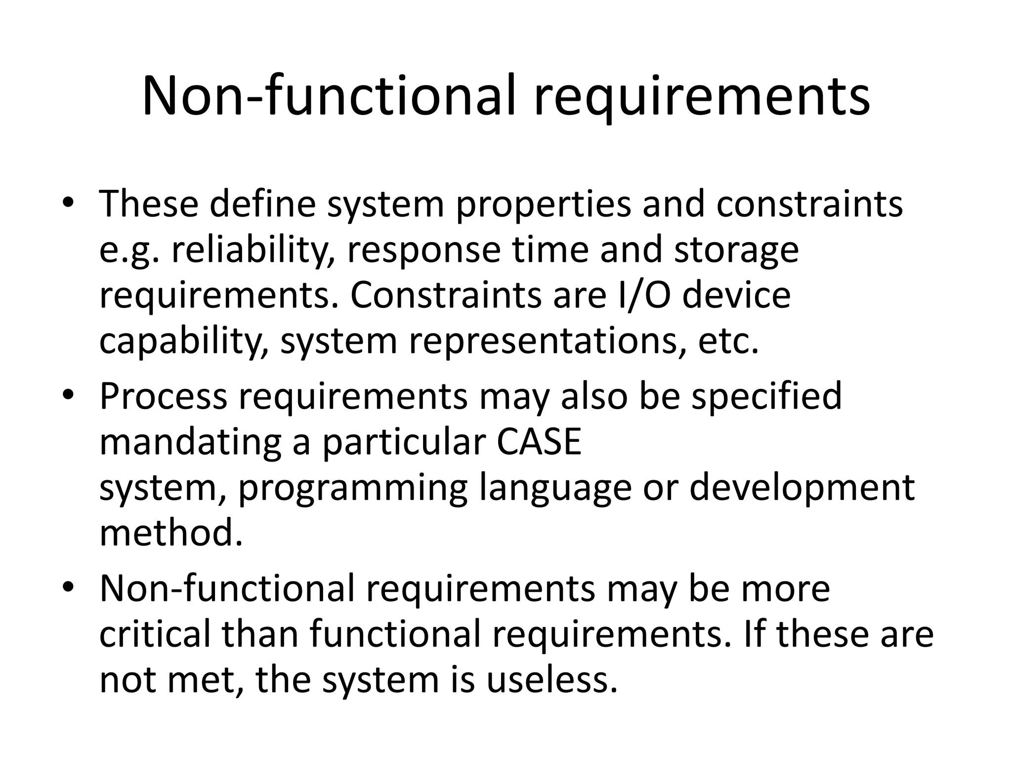 Non-functional requirements
• These define system properties and constraints
e.g. reliability, response time and storage
requirements. Constraints are I/O device
capability, system representations, etc.
• Process requirements may also be specified
mandating a particular CASE
system, programming language or development
method.
• Non-functional requirements may be more
critical than functional requirements. If these are
not met, the system is useless.
 