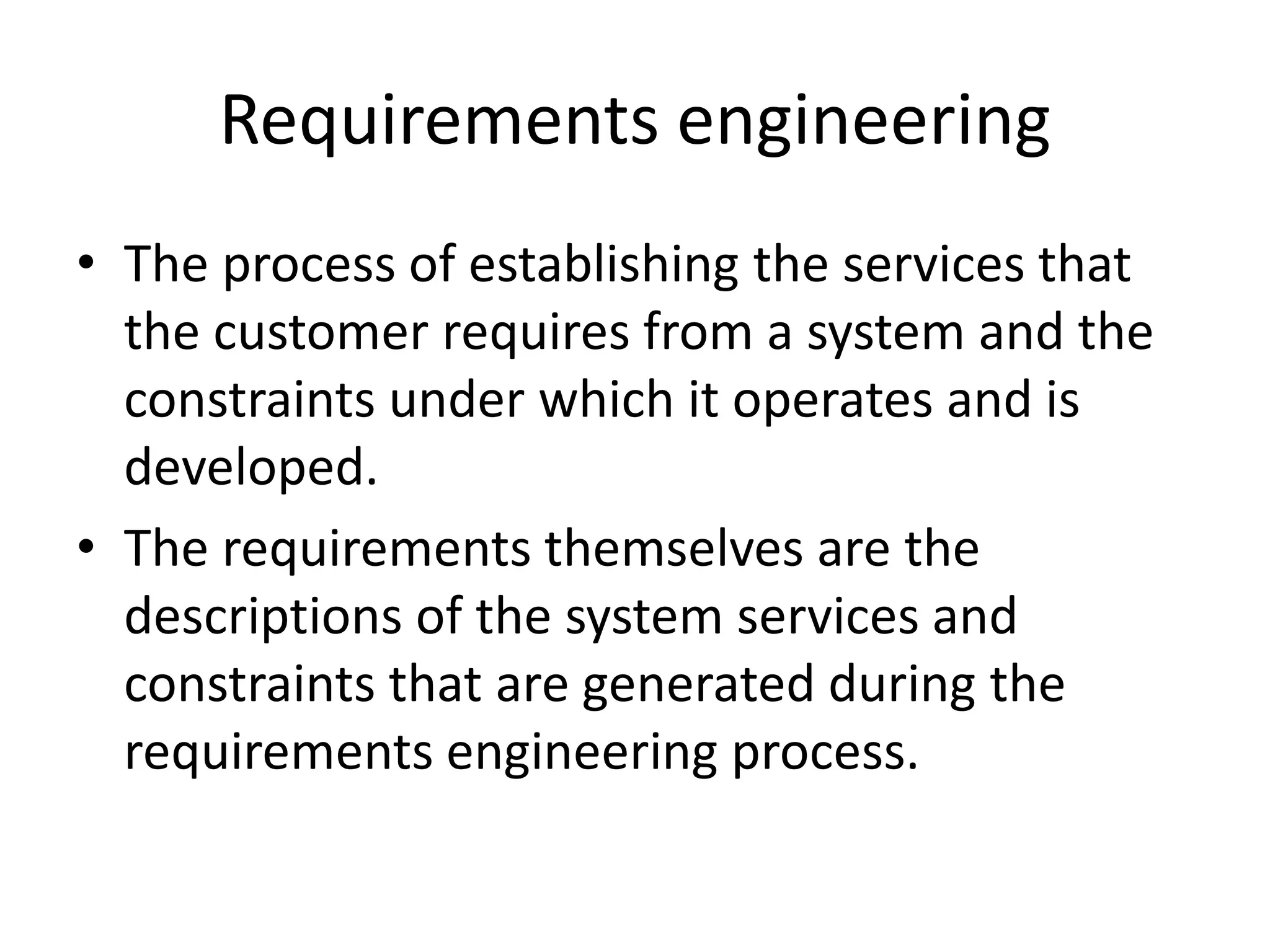 Requirements engineering
• The process of establishing the services that
the customer requires from a system and the
constraints under which it operates and is
developed.
• The requirements themselves are the
descriptions of the system services and
constraints that are generated during the
requirements engineering process.
 