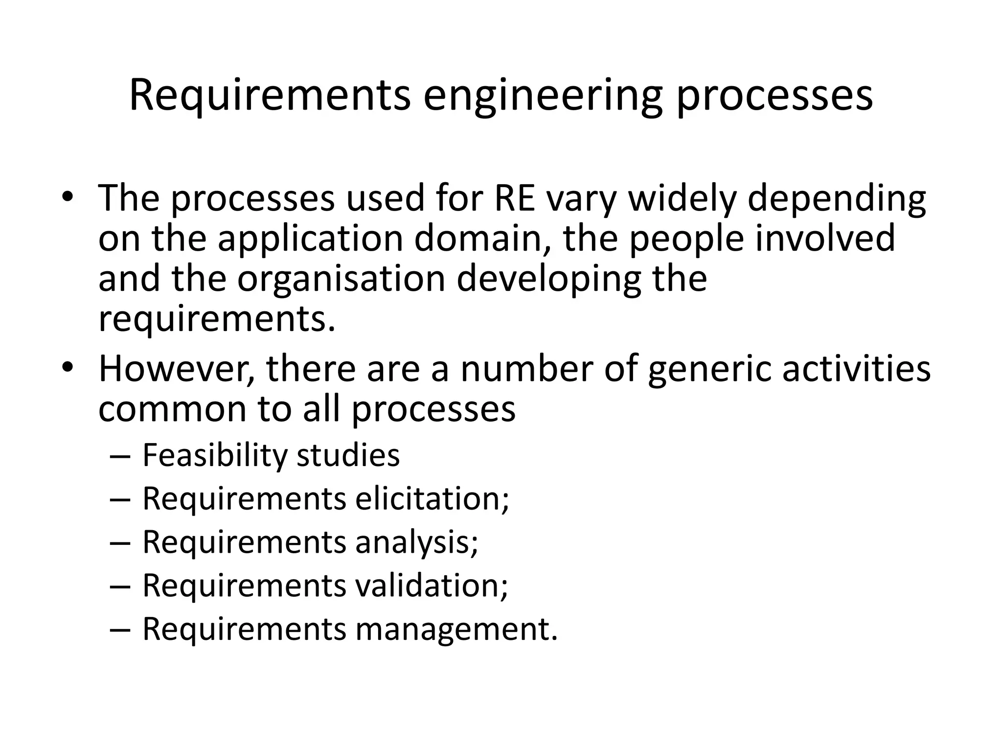 Requirements engineering processes
• The processes used for RE vary widely depending
on the application domain, the people involved
and the organisation developing the
requirements.
• However, there are a number of generic activities
common to all processes
– Feasibility studies
– Requirements elicitation;
– Requirements analysis;
– Requirements validation;
– Requirements management.
 
