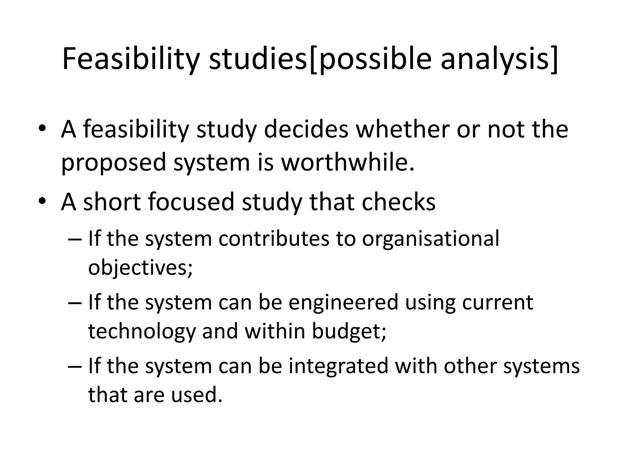 Feasibility studies[possible analysis]
• A feasibility study decides whether or not the
proposed system is worthwhile.
• A short focused study that checks
– If the system contributes to organisational
objectives;
– If the system can be engineered using current
technology and within budget;
– If the system can be integrated with other systems
that are used.
 