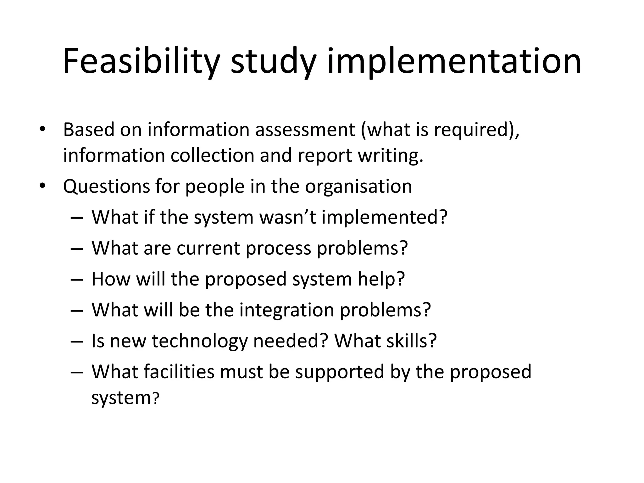 Feasibility study implementation
• Based on information assessment (what is required),
information collection and report writing.
• Questions for people in the organisation
– What if the system wasn’t implemented?
– What are current process problems?
– How will the proposed system help?
– What will be the integration problems?
– Is new technology needed? What skills?
– What facilities must be supported by the proposed
system?
 