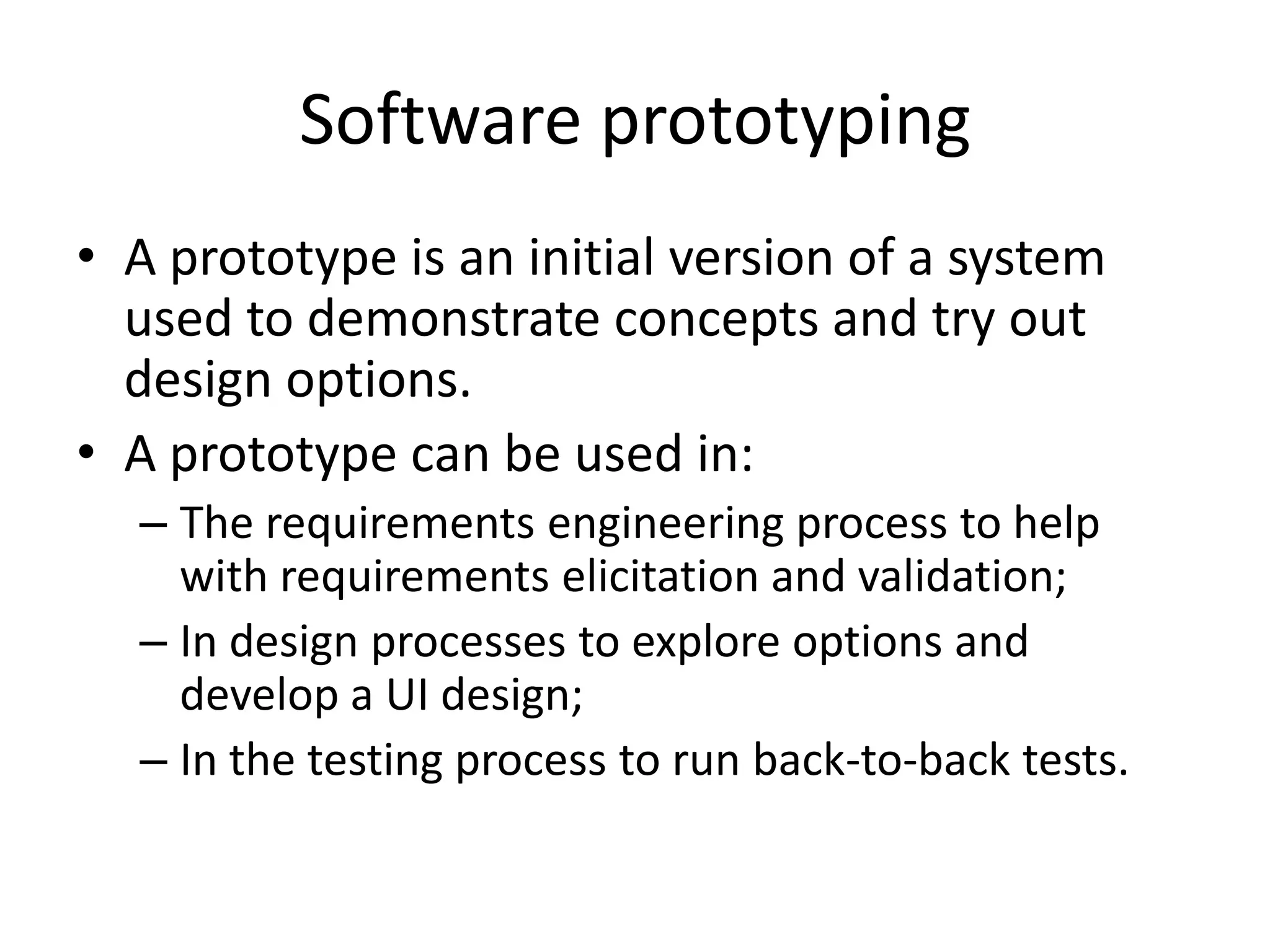 Software prototyping
• A prototype is an initial version of a system
used to demonstrate concepts and try out
design options.
• A prototype can be used in:
– The requirements engineering process to help
with requirements elicitation and validation;
– In design processes to explore options and
develop a UI design;
– In the testing process to run back-to-back tests.
 