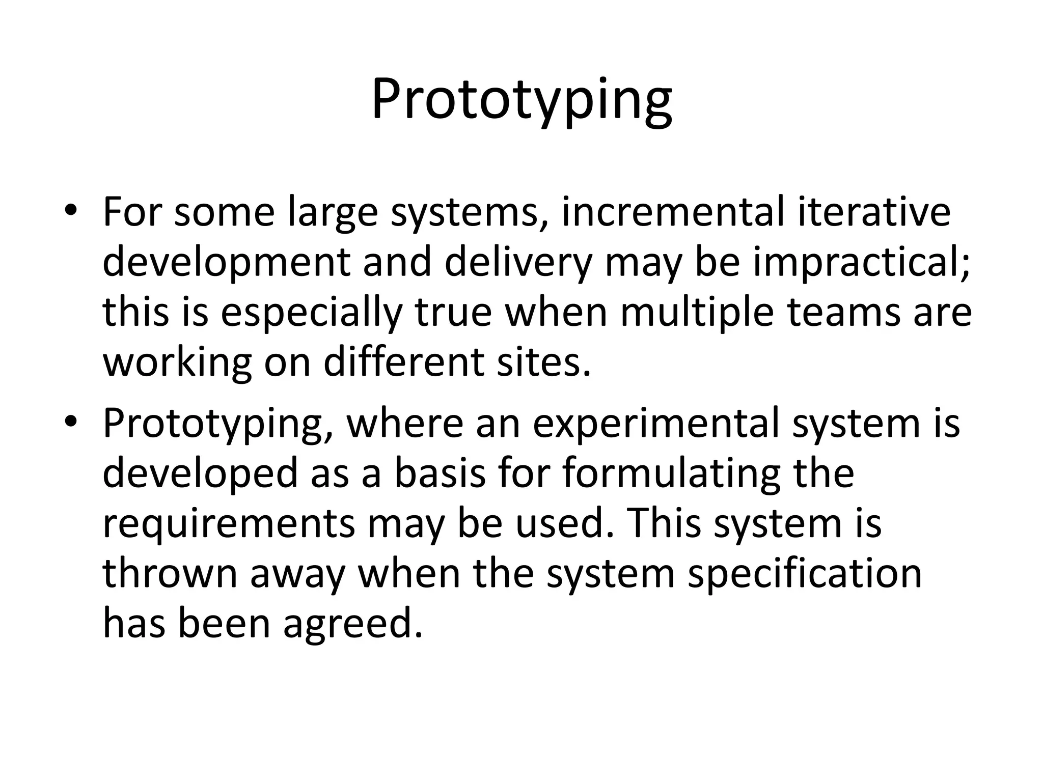 Prototyping
• For some large systems, incremental iterative
development and delivery may be impractical;
this is especially true when multiple teams are
working on different sites.
• Prototyping, where an experimental system is
developed as a basis for formulating the
requirements may be used. This system is
thrown away when the system specification
has been agreed.
 