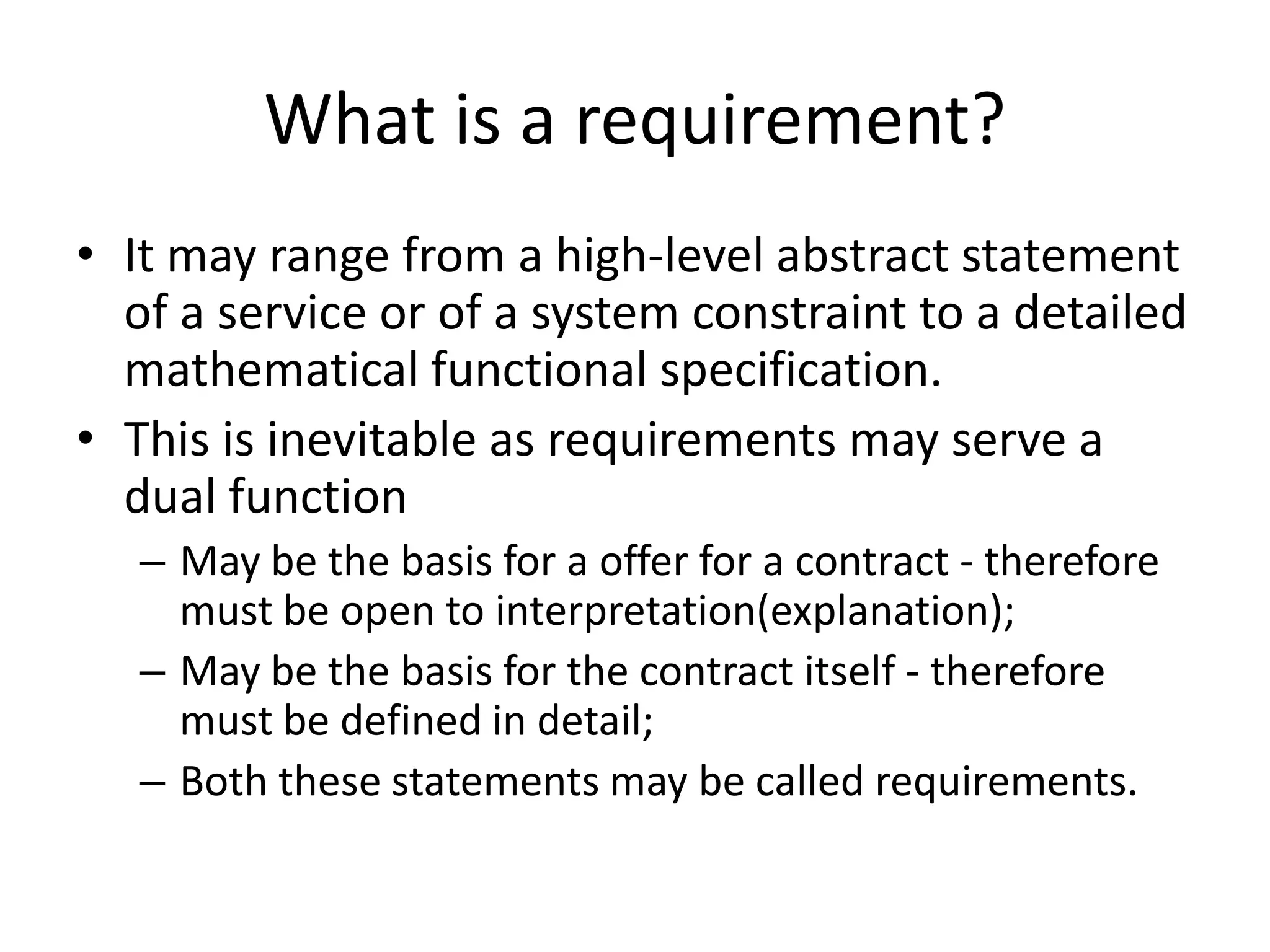 What is a requirement?
• It may range from a high-level abstract statement
of a service or of a system constraint to a detailed
mathematical functional specification.
• This is inevitable as requirements may serve a
dual function
– May be the basis for a offer for a contract - therefore
must be open to interpretation(explanation);
– May be the basis for the contract itself - therefore
must be defined in detail;
– Both these statements may be called requirements.
 