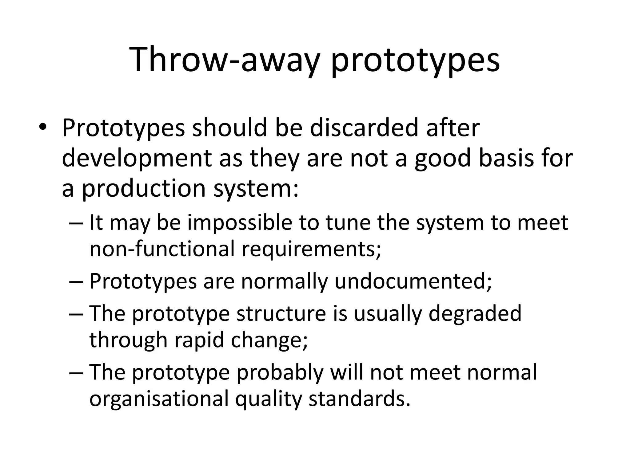 Throw-away prototypes
• Prototypes should be discarded after
development as they are not a good basis for
a production system:
– It may be impossible to tune the system to meet
non-functional requirements;
– Prototypes are normally undocumented;
– The prototype structure is usually degraded
through rapid change;
– The prototype probably will not meet normal
organisational quality standards.
 
