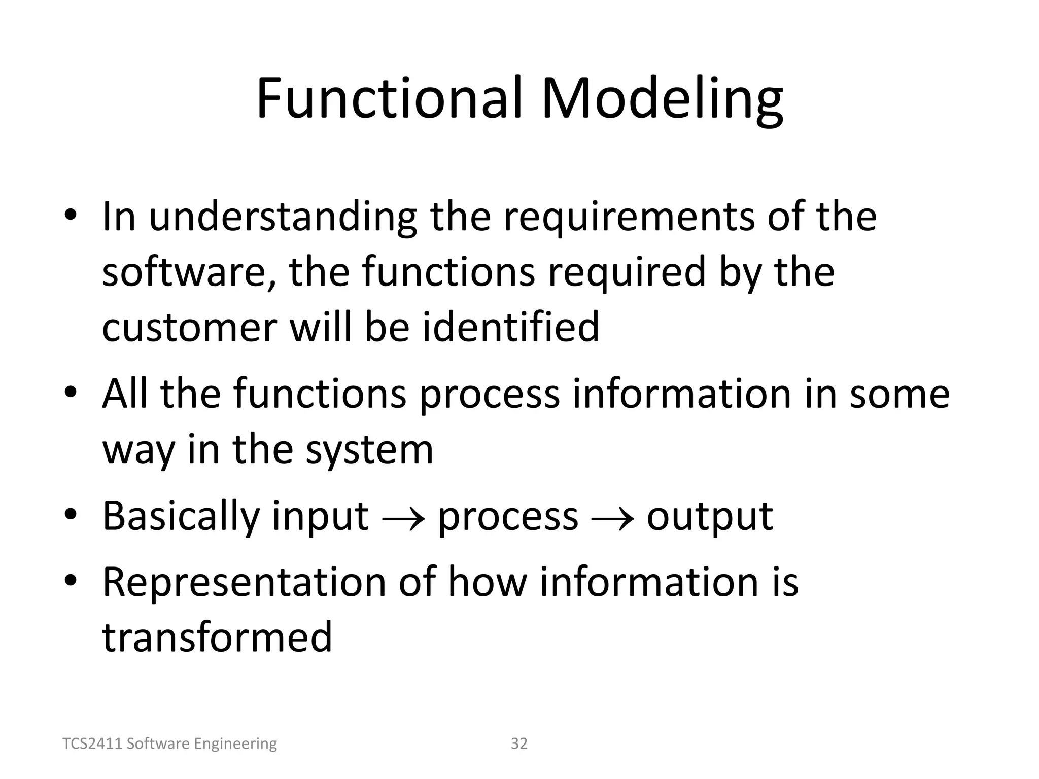 TCS2411 Software Engineering 32
Functional Modeling
• In understanding the requirements of the
software, the functions required by the
customer will be identified
• All the functions process information in some
way in the system
• Basically input process output
• Representation of how information is
transformed
 