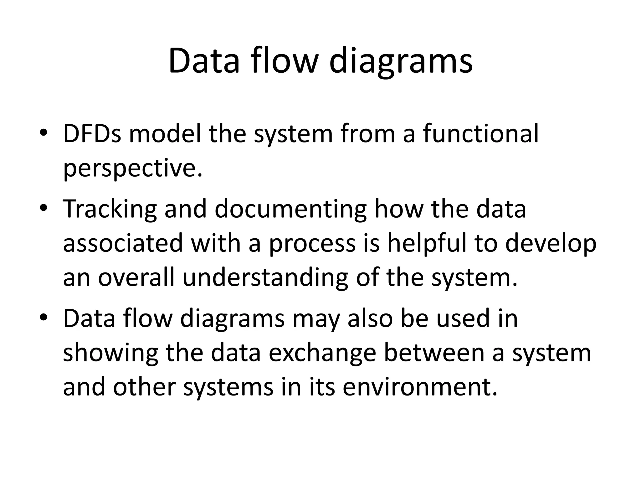 Data flow diagrams
• DFDs model the system from a functional
perspective.
• Tracking and documenting how the data
associated with a process is helpful to develop
an overall understanding of the system.
• Data flow diagrams may also be used in
showing the data exchange between a system
and other systems in its environment.
 