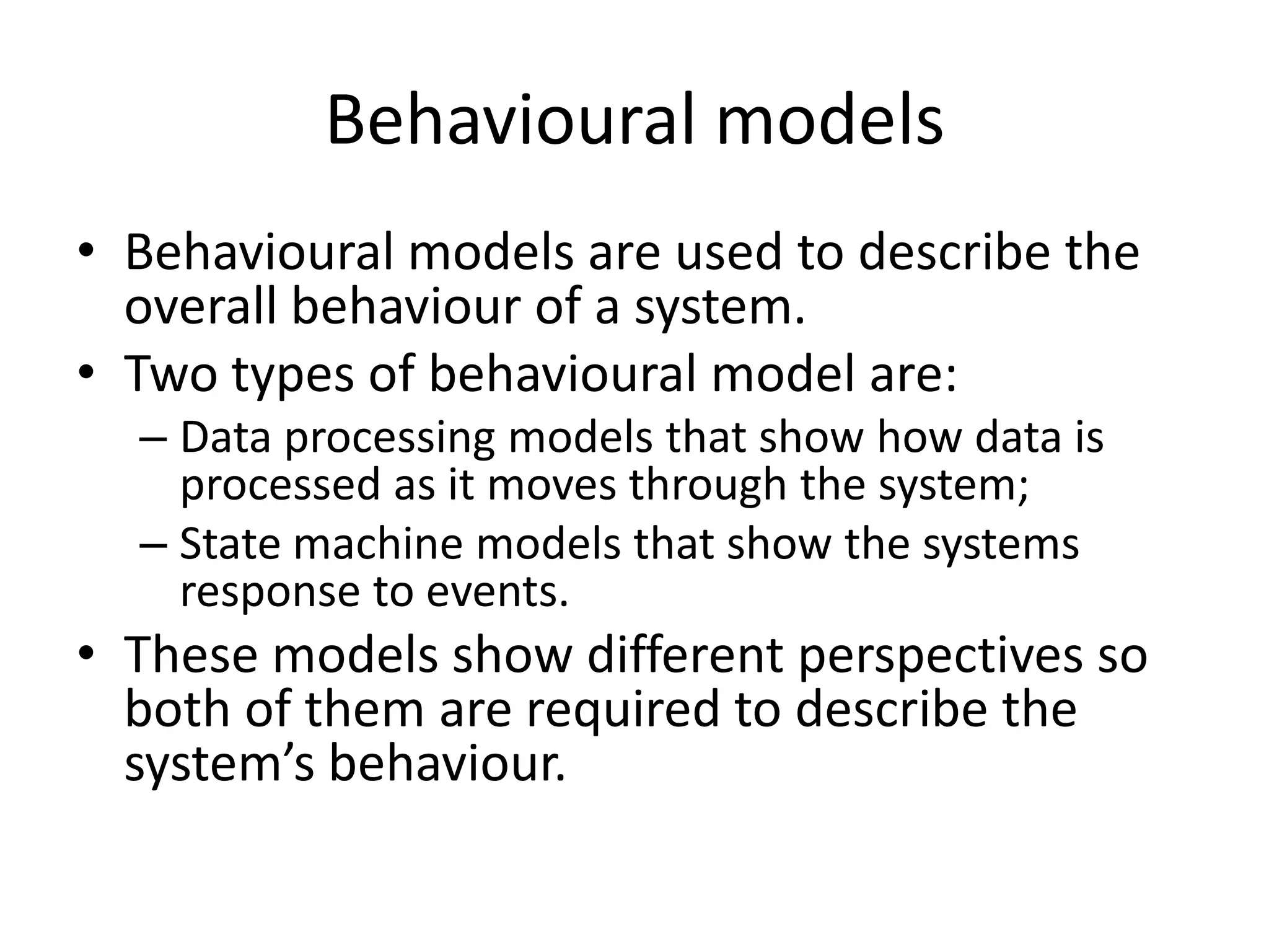 Behavioural models
• Behavioural models are used to describe the
overall behaviour of a system.
• Two types of behavioural model are:
– Data processing models that show how data is
processed as it moves through the system;
– State machine models that show the systems
response to events.
• These models show different perspectives so
both of them are required to describe the
system’s behaviour.
 