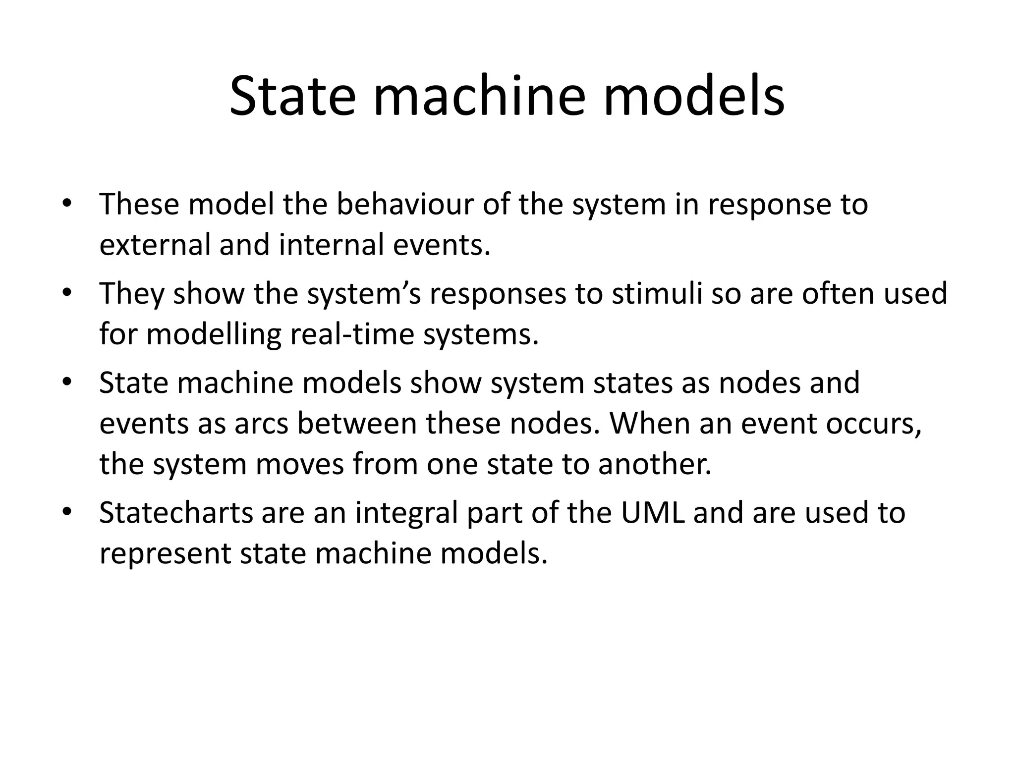 State machine models
• These model the behaviour of the system in response to
external and internal events.
• They show the system’s responses to stimuli so are often used
for modelling real-time systems.
• State machine models show system states as nodes and
events as arcs between these nodes. When an event occurs,
the system moves from one state to another.
• Statecharts are an integral part of the UML and are used to
represent state machine models.
 