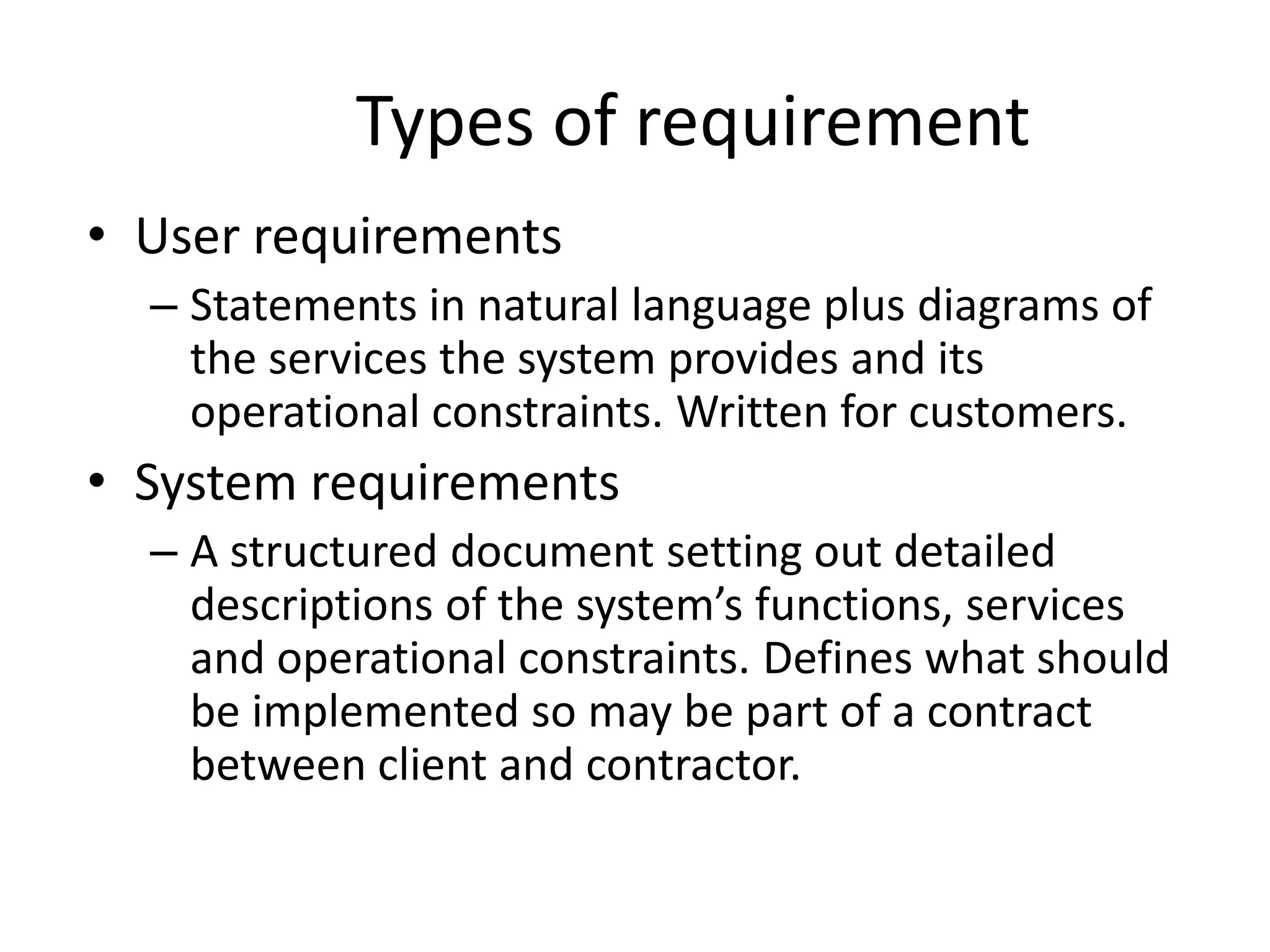 Types of requirement
• User requirements
– Statements in natural language plus diagrams of
the services the system provides and its
operational constraints. Written for customers.
• System requirements
– A structured document setting out detailed
descriptions of the system’s functions, services
and operational constraints. Defines what should
be implemented so may be part of a contract
between client and contractor.
 