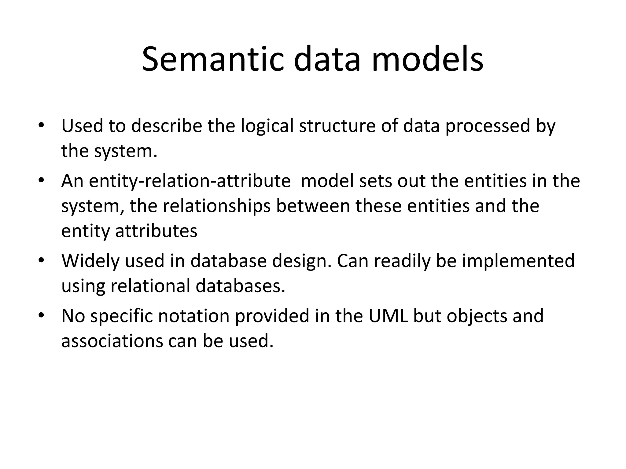 Semantic data models
• Used to describe the logical structure of data processed by
the system.
• An entity-relation-attribute model sets out the entities in the
system, the relationships between these entities and the
entity attributes
• Widely used in database design. Can readily be implemented
using relational databases.
• No specific notation provided in the UML but objects and
associations can be used.
 