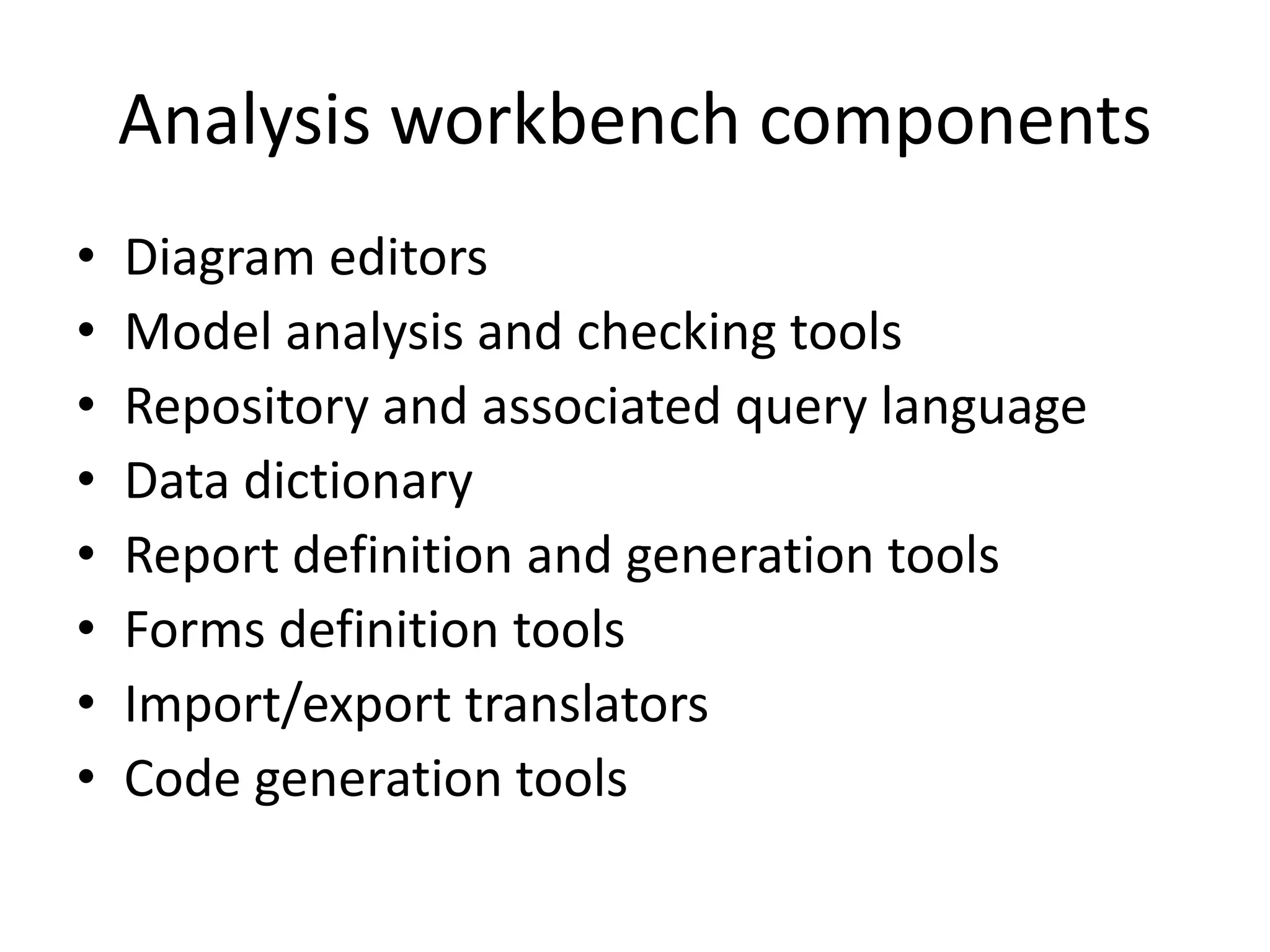 Analysis workbench components
• Diagram editors
• Model analysis and checking tools
• Repository and associated query language
• Data dictionary
• Report definition and generation tools
• Forms definition tools
• Import/export translators
• Code generation tools
 