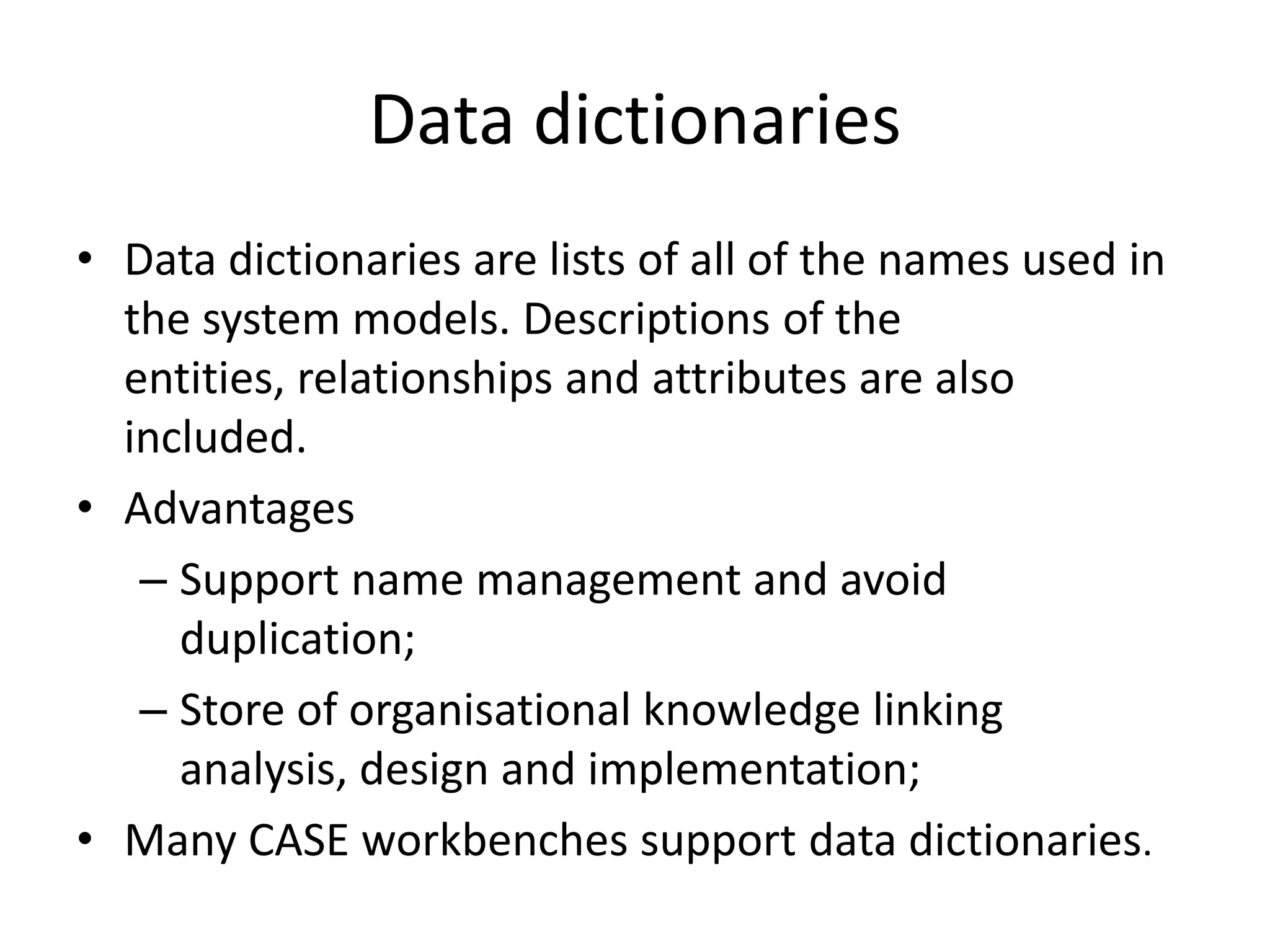 Data dictionaries
• Data dictionaries are lists of all of the names used in
the system models. Descriptions of the
entities, relationships and attributes are also
included.
• Advantages
– Support name management and avoid
duplication;
– Store of organisational knowledge linking
analysis, design and implementation;
• Many CASE workbenches support data dictionaries.
 