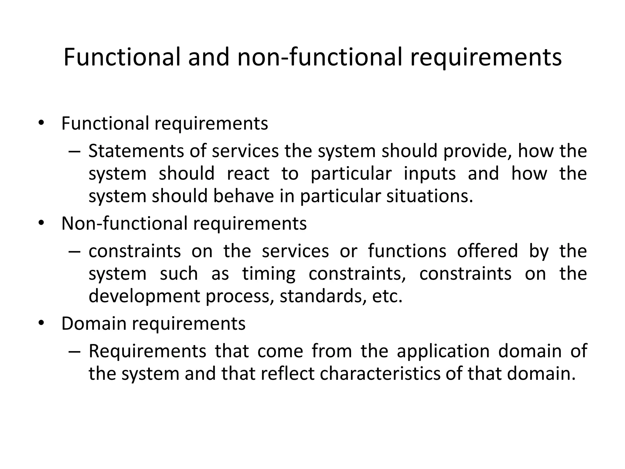Functional and non-functional requirements
• Functional requirements
– Statements of services the system should provide, how the
system should react to particular inputs and how the
system should behave in particular situations.
• Non-functional requirements
– constraints on the services or functions offered by the
system such as timing constraints, constraints on the
development process, standards, etc.
• Domain requirements
– Requirements that come from the application domain of
the system and that reflect characteristics of that domain.
 