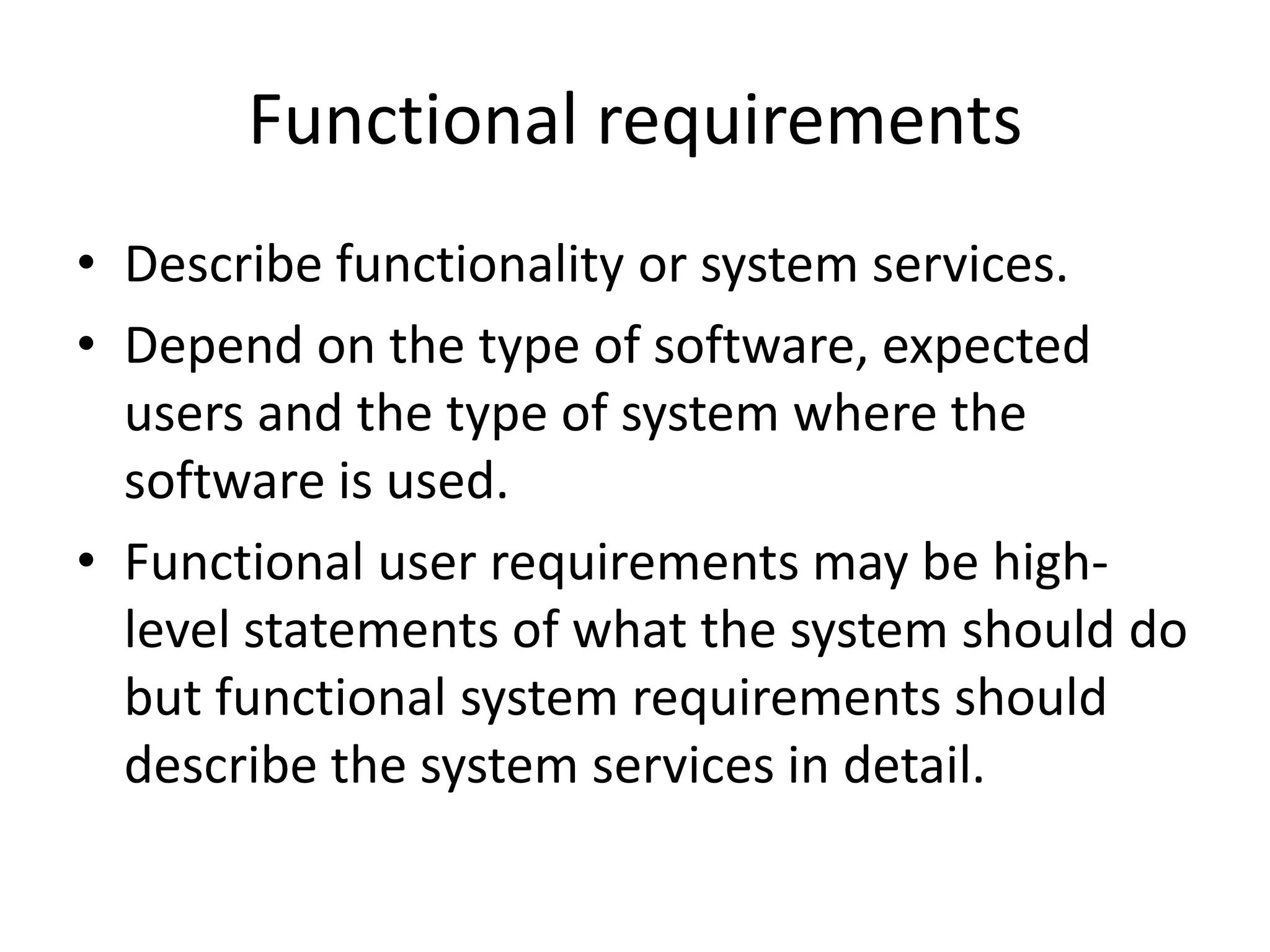 Functional requirements
• Describe functionality or system services.
• Depend on the type of software, expected
users and the type of system where the
software is used.
• Functional user requirements may be high-
level statements of what the system should do
but functional system requirements should
describe the system services in detail.
 