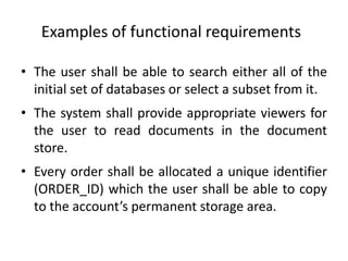 Examples of functional requirements
• The user shall be able to search either all of the
initial set of databases or select a subset from it.
• The system shall provide appropriate viewers for
the user to read documents in the document
store.
• Every order shall be allocated a unique identifier
(ORDER_ID) which the user shall be able to copy
to the account’s permanent storage area.
 