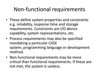 Non-functional requirements
• These define system properties and constraints
e.g. reliability, response time and storage
requirements. Constraints are I/O device
capability, system representations, etc.
• Process requirements may also be specified
mandating a particular CASE
system, programming language or development
method.
• Non-functional requirements may be more
critical than functional requirements. If these are
not met, the system is useless.
 