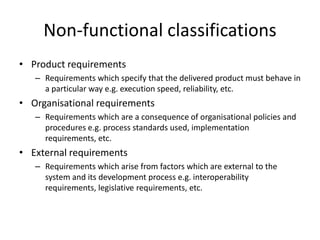 Non-functional classifications
• Product requirements
– Requirements which specify that the delivered product must behave in
a particular way e.g. execution speed, reliability, etc.
• Organisational requirements
– Requirements which are a consequence of organisational policies and
procedures e.g. process standards used, implementation
requirements, etc.
• External requirements
– Requirements which arise from factors which are external to the
system and its development process e.g. interoperability
requirements, legislative requirements, etc.
 