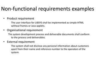 Non-functional requirements examples
• Product requirement
The user interface for LIBSYS shall be implemented as simple HTML
without frames or Java applets.
• Organisational requirement
The system development process and deliverable documents shall conform
to the process and deliverables.
• External requirement
The system shall not disclose any personal information about customers
apart from their name and reference number to the operators of the
system.
 