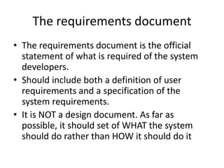 The requirements document
• The requirements document is the official
statement of what is required of the system
developers.
• Should include both a definition of user
requirements and a specification of the
system requirements.
• It is NOT a design document. As far as
possible, it should set of WHAT the system
should do rather than HOW it should do it
 
