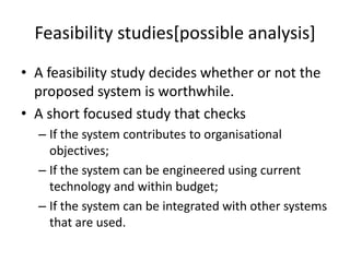Feasibility studies[possible analysis]
• A feasibility study decides whether or not the
proposed system is worthwhile.
• A short focused study that checks
– If the system contributes to organisational
objectives;
– If the system can be engineered using current
technology and within budget;
– If the system can be integrated with other systems
that are used.
 
