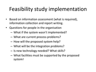 Feasibility study implementation
• Based on information assessment (what is required),
information collection and report writing.
• Questions for people in the organisation
– What if the system wasn’t implemented?
– What are current process problems?
– How will the proposed system help?
– What will be the integration problems?
– Is new technology needed? What skills?
– What facilities must be supported by the proposed
system?
 