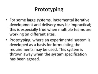 Prototyping
• For some large systems, incremental iterative
development and delivery may be impractical;
this is especially true when multiple teams are
working on different sites.
• Prototyping, where an experimental system is
developed as a basis for formulating the
requirements may be used. This system is
thrown away when the system specification
has been agreed.
 