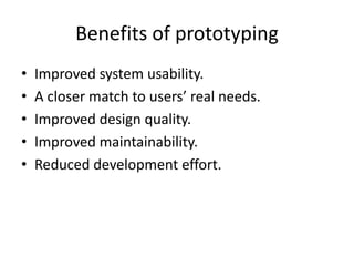 Benefits of prototyping
• Improved system usability.
• A closer match to users’ real needs.
• Improved design quality.
• Improved maintainability.
• Reduced development effort.
 