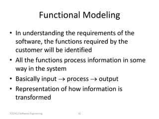 TCS2411 Software Engineering 32
Functional Modeling
• In understanding the requirements of the
software, the functions required by the
customer will be identified
• All the functions process information in some
way in the system
• Basically input process output
• Representation of how information is
transformed
 