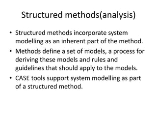 Structured methods(analysis)
• Structured methods incorporate system
modelling as an inherent part of the method.
• Methods define a set of models, a process for
deriving these models and rules and
guidelines that should apply to the models.
• CASE tools support system modelling as part
of a structured method.
 