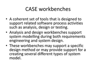 CASE workbenches
• A coherent set of tools that is designed to
support related software process activities
such as analysis, design or testing.
• Analysis and design workbenches support
system modelling during both requirements
engineering and system design.
• These workbenches may support a specific
design method or may provide support for a
creating several different types of system
model.
 
