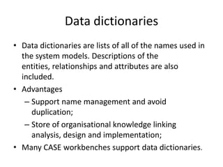 Data dictionaries
• Data dictionaries are lists of all of the names used in
the system models. Descriptions of the
entities, relationships and attributes are also
included.
• Advantages
– Support name management and avoid
duplication;
– Store of organisational knowledge linking
analysis, design and implementation;
• Many CASE workbenches support data dictionaries.
 