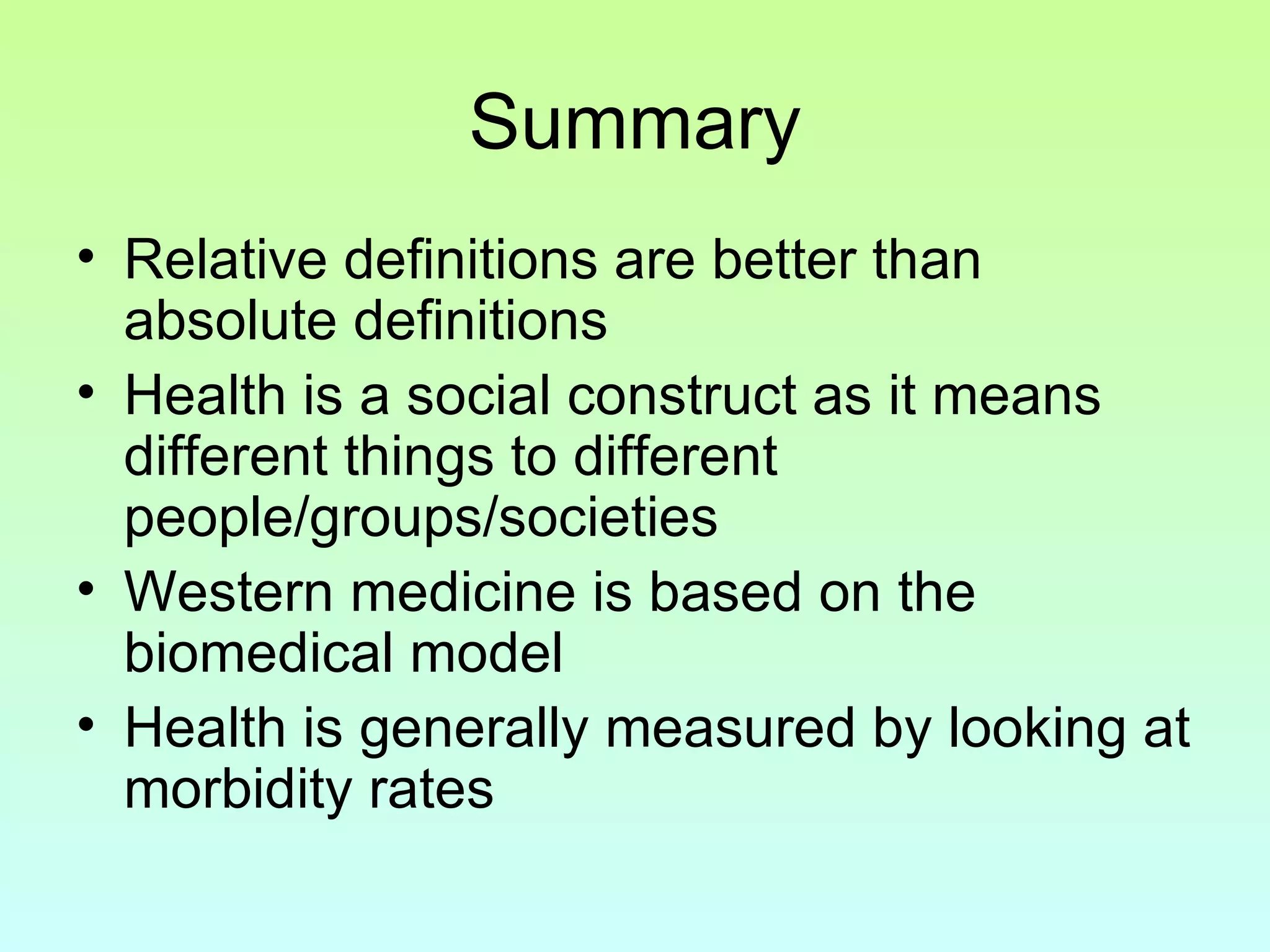 Summary Relative definitions are better than absolute definitions Health is a social construct as it means different things to different people/groups/societies Western medicine is based on the biomedical model Health is generally measured by looking at morbidity rates 