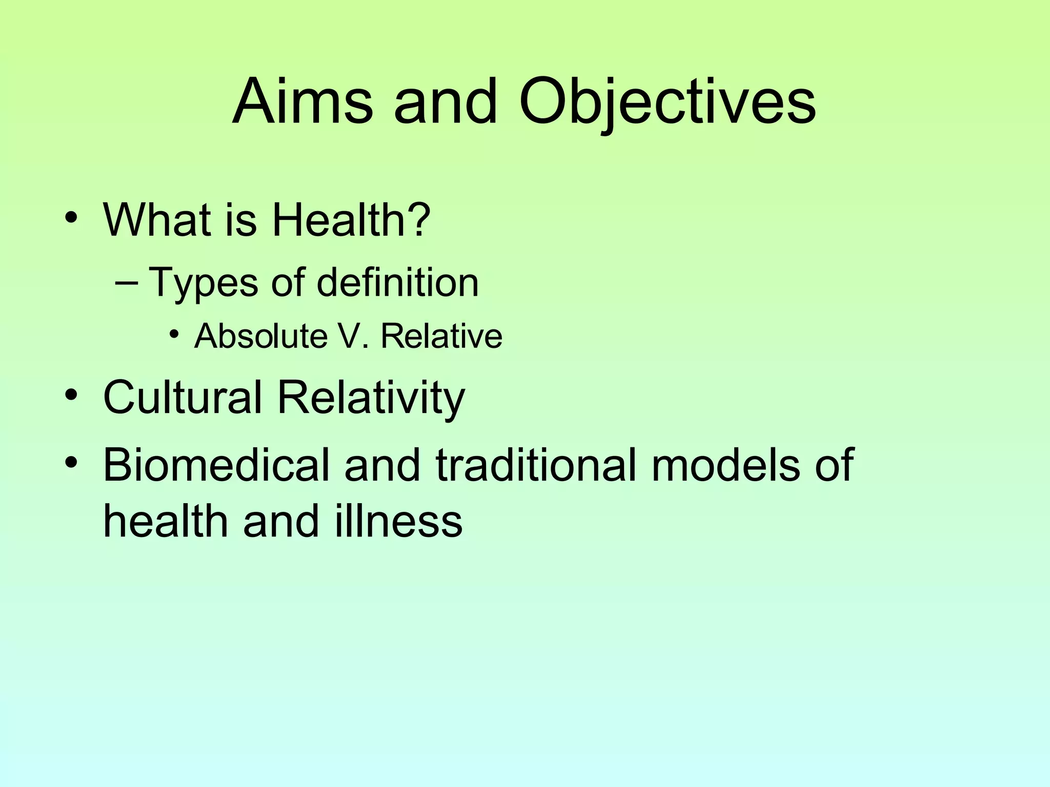 Aims and Objectives What is Health? Types of definition Absolute V. Relative Cultural Relativity Biomedical and traditional models of health and illness 