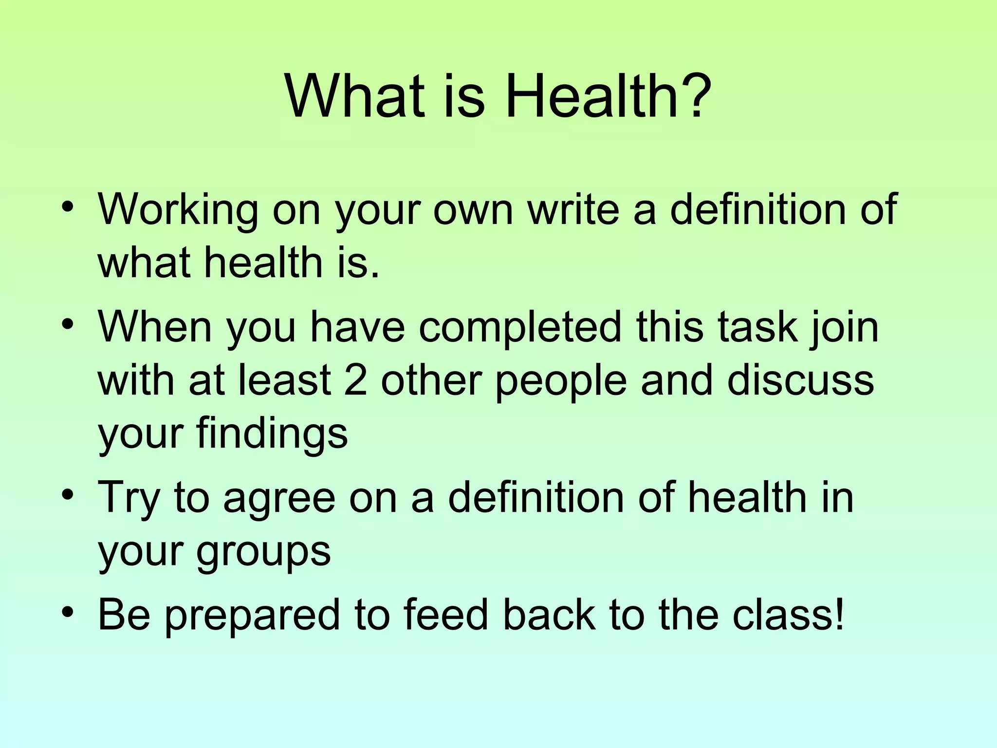 What is Health? Working on your own write a definition of what health is. When you have completed this task join with at least 2 other people and discuss your findings Try to agree on a definition of health in your groups Be prepared to feed back to the class! 
