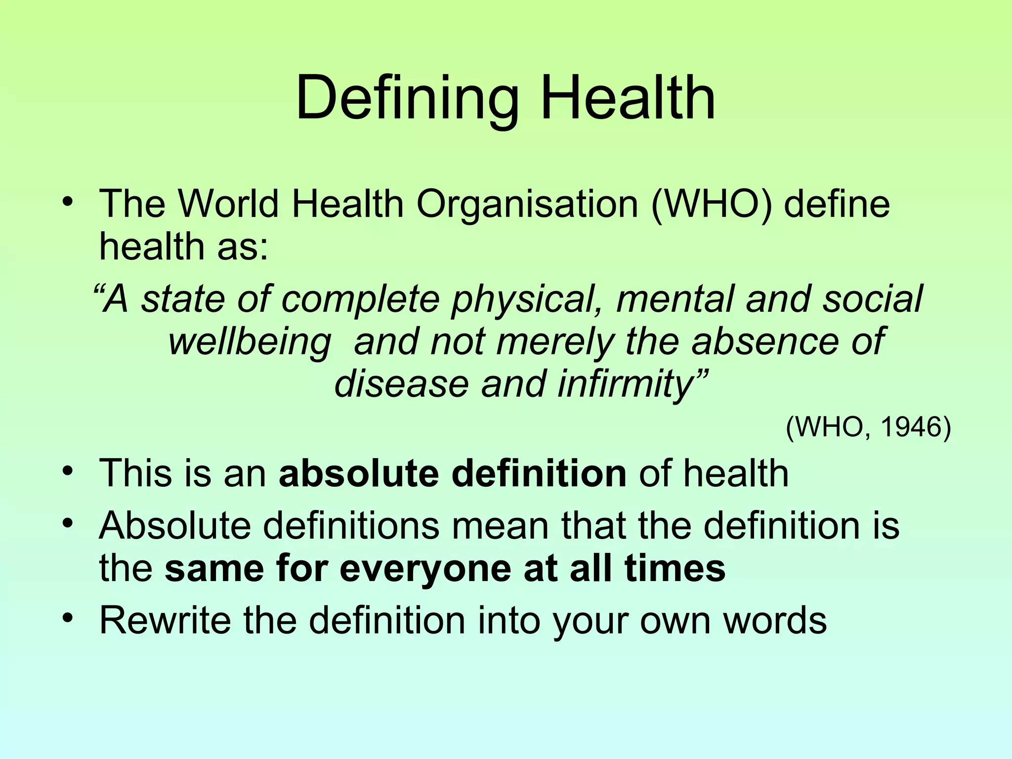 Defining Health The World Health Organisation (WHO) define health as: “ A state of complete physical, mental and social wellbeing  and not merely the absence of disease and infirmity”   (WHO, 1946) This is an  absolute definition  of health Absolute definitions mean that the definition is the  same for everyone at all times Rewrite the definition into your own words 