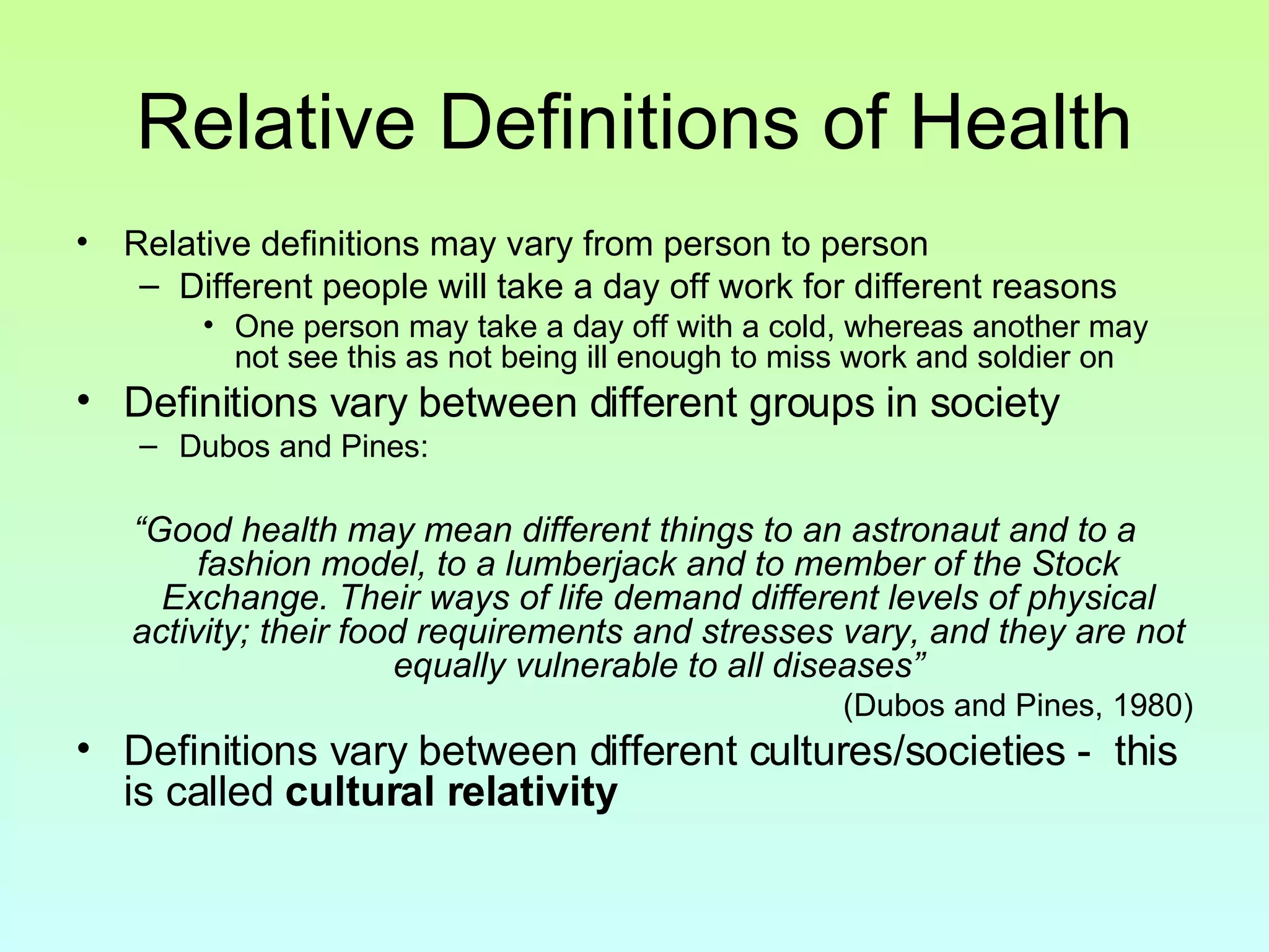 Relative Definitions of Health Relative definitions may vary from person to person Different people will take a day off work for different reasons One person may take a day off with a cold, whereas another may not see this as not being ill enough to miss work and soldier on Definitions vary between different groups in society  Dubos and Pines: “ Good health may mean different things to an astronaut and to a fashion model, to a lumberjack and to member of the Stock Exchange. Their ways of life demand different levels of physical activity; their food requirements and stresses vary, and they are not equally vulnerable to all diseases” (Dubos and Pines, 1980) Definitions vary between different cultures/societies -  this is called  cultural relativity 